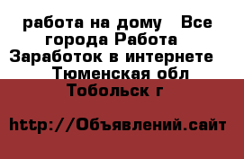 работа на дому - Все города Работа » Заработок в интернете   . Тюменская обл.,Тобольск г.